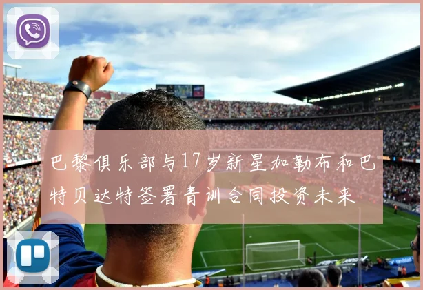 巴黎俱乐部与17岁新星加勒布和巴特贝达特签署青训合同投资未来